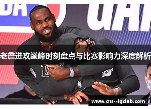 老詹进攻巅峰时刻盘点与比赛影响力深度解析