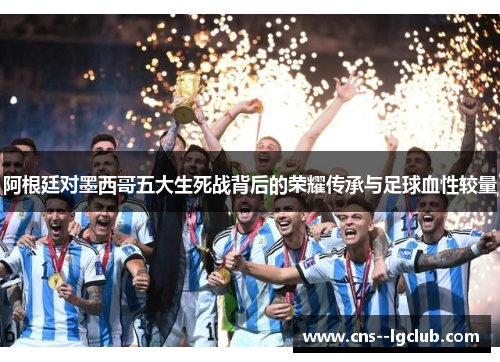 阿根廷对墨西哥五大生死战背后的荣耀传承与足球血性较量