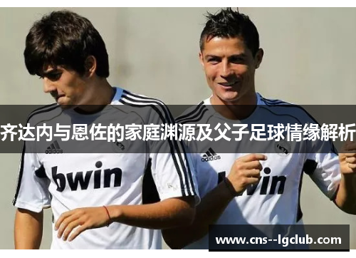 齐达内与恩佐的家庭渊源及父子足球情缘解析