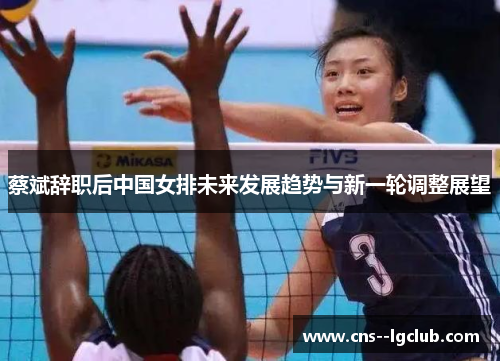 蔡斌辞职后中国女排未来发展趋势与新一轮调整展望
