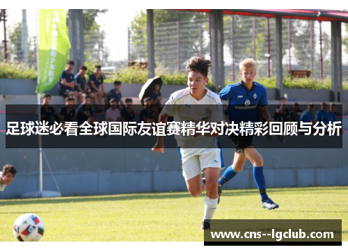 足球迷必看全球国际友谊赛精华对决精彩回顾与分析