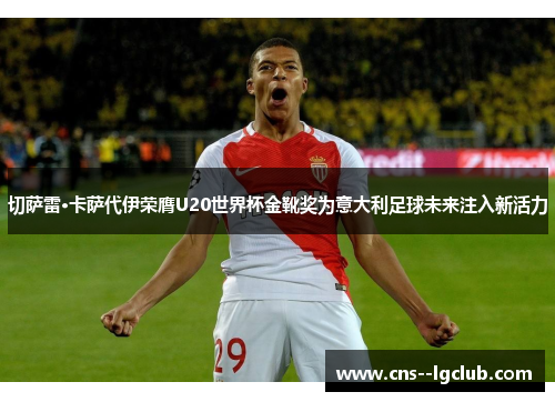 切萨雷·卡萨代伊荣膺U20世界杯金靴奖为意大利足球未来注入新活力