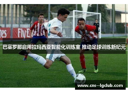 巴塞罗那启用拉玛西亚智能化训练室 推动足球训练新纪元