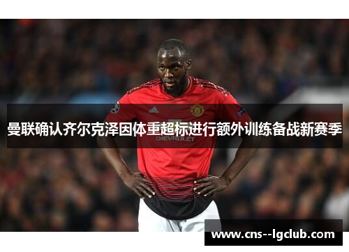 曼联确认齐尔克泽因体重超标进行额外训练备战新赛季 曼联确认齐尔克泽因体重超标进行额外训练备战新赛季