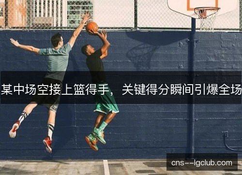 某中场空接上篮得手,关键得分瞬间引爆全场 某中场空接上篮得手,关键得分瞬间引爆全场